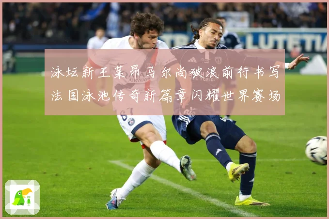 泳坛新王莱昂马尔尚破浪前行书写法国泳池传奇新篇章闪耀世界赛场成长观察：最新赛事动态与深度分析