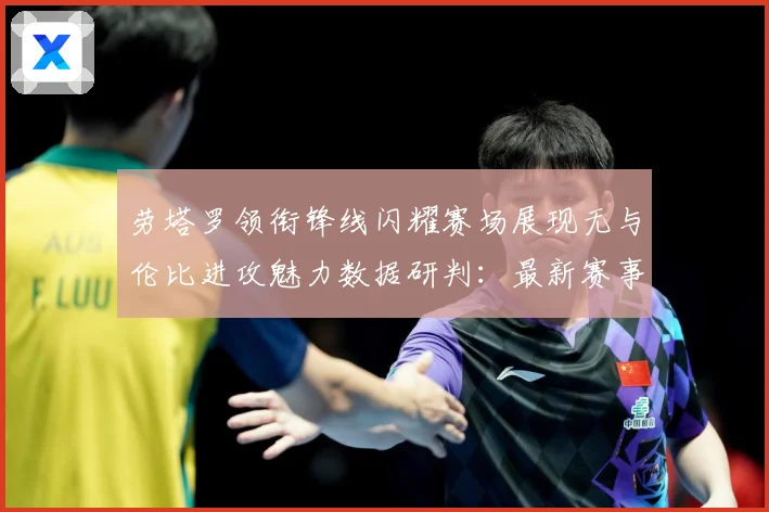 劳塔罗领衔锋线闪耀赛场展现无与伦比进攻魅力数据研判：最新赛事动态与深度分析