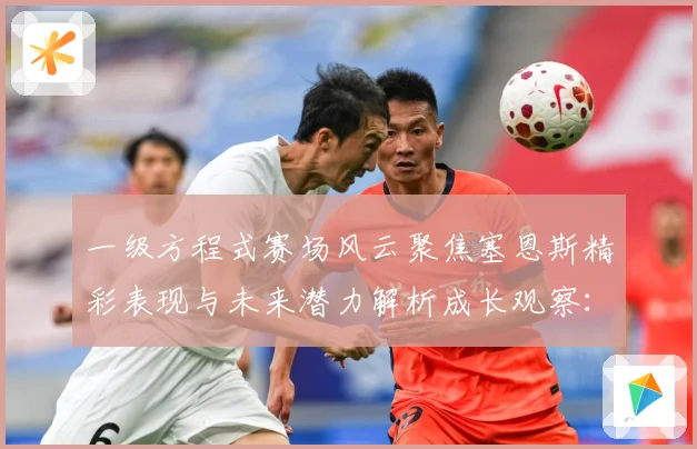 一级方程式赛场风云聚焦塞恩斯精彩表现与未来潜力解析成长观察：最新赛事动态与深度分析