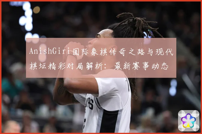 AnishGiri国际象棋传奇之路与现代棋坛精彩对局解析：最新赛事动态与深度分析