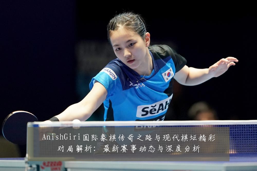 AnishGiri国际象棋传奇之路与现代棋坛精彩对局解析：最新赛事动态与深度分析